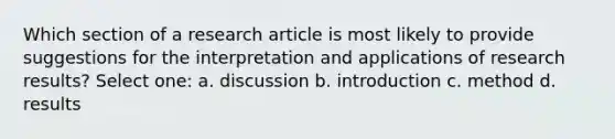 Which section of a research article is most likely to provide suggestions for the interpretation and applications of research results? Select one: a. discussion b. introduction c. method d. results