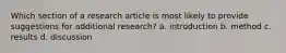 Which section of a research article is most likely to provide suggestions for additional research? a. introduction b. method c. results d. discussion