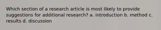 Which section of a research article is most likely to provide suggestions for additional research? a. introduction b. method c. results d. discussion