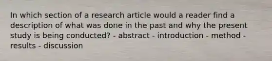 In which section of a research article would a reader find a description of what was done in the past and why the present study is being conducted? - abstract - introduction - method - results - discussion