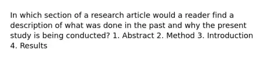 In which section of a research article would a reader find a description of what was done in the past and why the present study is being conducted? 1. Abstract 2. Method 3. Introduction 4. Results