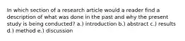 In which section of a research article would a reader find a description of what was done in the past and why the present study is being conducted? a.) introduction b.) abstract c.) results d.) method e.) discussion