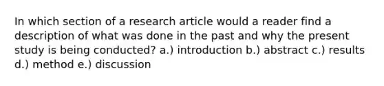 In which section of a research article would a reader find a description of what was done in the past and why the present study is being conducted? a.) introduction b.) abstract c.) results d.) method e.) discussion