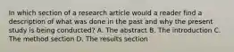 In which section of a research article would a reader find a description of what was done in the past and why the present study is being conducted? A. The abstract B. The introduction C. The method section D. The results section