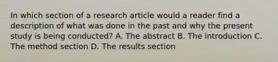 In which section of a research article would a reader find a description of what was done in the past and why the present study is being conducted? A. The abstract B. The introduction C. The method section D. The results section