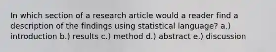 In which section of a research article would a reader find a description of the findings using statistical language? a.) introduction b.) results c.) method d.) abstract e.) discussion