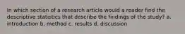 In which section of a research article would a reader find the descriptive statistics that describe the findings of the study? a. introduction b. method c. results d. discussion