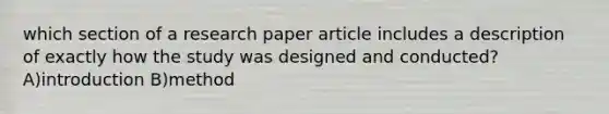 which section of a research paper article includes a description of exactly how the study was designed and conducted? A)introduction B)method