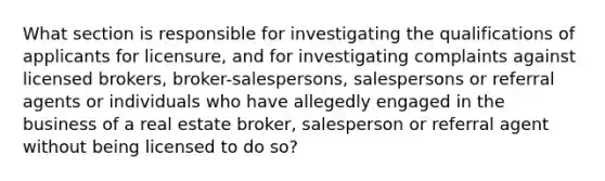 What section is responsible for investigating the qualifications of applicants for licensure, and for investigating complaints against licensed brokers, broker-salespersons, salespersons or referral agents or individuals who have allegedly engaged in the business of a real estate broker, salesperson or referral agent without being licensed to do so?