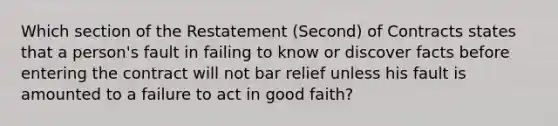 Which section of the Restatement (Second) of Contracts states that a person's fault in failing to know or discover facts before entering the contract will not bar relief unless his fault is amounted to a failure to act in good faith?