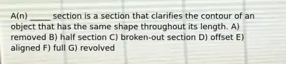 A(n) _____ section is a section that clarifies the contour of an object that has the same shape throughout its length. A) removed B) half section C) broken-out section D) offset E) aligned F) full G) revolved