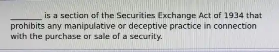 ________ is a section of the Securities Exchange Act of 1934 that prohibits any manipulative or deceptive practice in connection with the purchase or sale of a security.