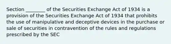 Section ________ of the Securities Exchange Act of 1934 is a provision of the Securities Exchange Act of 1934 that prohibits the use of manipulative and deceptive devices in the purchase or sale of securities in contravention of the rules and regulations prescribed by the SEC