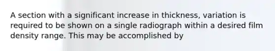 A section with a significant increase in thickness, variation is required to be shown on a single radiograph within a desired film density range. This may be accomplished by