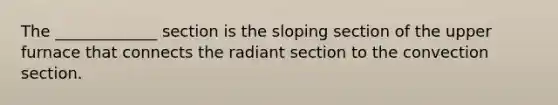 The _____________ section is the sloping section of the upper furnace that connects the radiant section to the convection section.