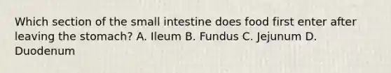 Which section of the small intestine does food first enter after leaving the stomach? A. Ileum B. Fundus C. Jejunum D. Duodenum