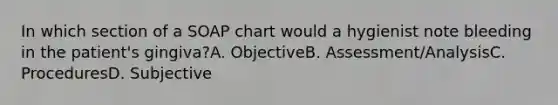 In which section of a SOAP chart would a hygienist note bleeding in the patient's gingiva?A. ObjectiveB. Assessment/AnalysisC. ProceduresD. Subjective