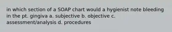 in which section of a SOAP chart would a hygienist note bleeding in the pt. gingiva a. subjective b. objective c. assessment/analysis d. procedures