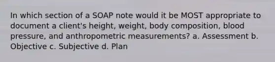 In which section of a SOAP note would it be MOST appropriate to document a client's height, weight, body composition, blood pressure, and anthropometric measurements? a. Assessment b. Objective c. Subjective d. Plan