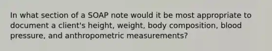 In what section of a SOAP note would it be most appropriate to document a client's height, weight, body composition, blood pressure, and anthropometric measurements?