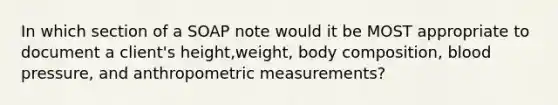 In which section of a SOAP note would it be MOST appropriate to document a client's height,weight, body composition, blood pressure, and anthropometric measurements?