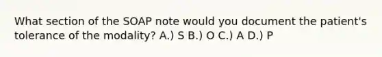 What section of the SOAP note would you document the patient's tolerance of the modality? A.) S B.) O C.) A D.) P