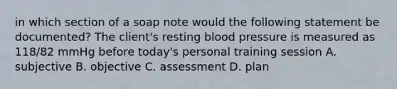 in which section of a soap note would the following statement be documented? The client's resting blood pressure is measured as 118/82 mmHg before today's personal training session A. subjective B. objective C. assessment D. plan