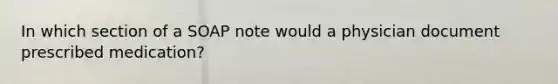 In which section of a SOAP note would a physician document prescribed medication?