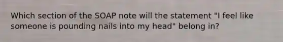 Which section of the SOAP note will the statement "I feel like someone is pounding nails into my head" belong in?