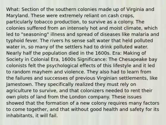 What: Section of the southern colonies made up of Virginia and Maryland. These were extremely reliant on cash crops, particularly tobacco production, to survive as a colony. The colonies suffered from an intensely hot and moist climate, which led to "seasoning" illness and spread of diseases like malaria and typhoid fever. The rivers hs sense salt water that held polluted water in, so many of the settlers had to drink polluted water. Nearly half the population died in the 1600s. Era: Making of Society in Colonial Era, 1600s Significance: The Chesapeake bay colonists felt the psychological effects of this lifestyle and it led to random mayhem and violence. They also had to learn from the failures and successes of previous Virginian settlements, like Jamestown. They specifically realized they must rely on agriculture to survive, and that colonizers needed to rent their own plots of land from the London company. These issues showed that the formation of a new colony requires many factors to come together, and that without good health and safety for its inhabitants, it will fail.