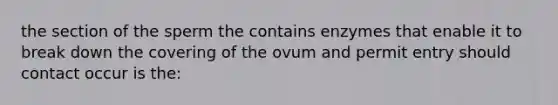 the section of the sperm the contains enzymes that enable it to break down the covering of the ovum and permit entry should contact occur is the: