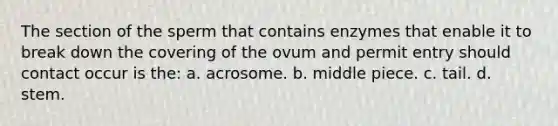 The section of the sperm that contains enzymes that enable it to break down the covering of the ovum and permit entry should contact occur is the: a. acrosome. b. middle piece. c. tail. d. stem.