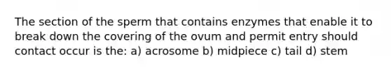 The section of the sperm that contains enzymes that enable it to break down the covering of the ovum and permit entry should contact occur is the: a) acrosome b) midpiece c) tail d) stem