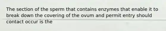 The section of the sperm that contains enzymes that enable it to break down the covering of the ovum and permit entry should contact occur is the