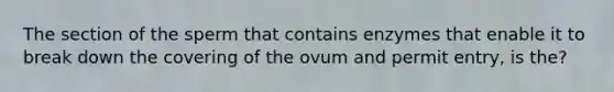 The section of the sperm that contains enzymes that enable it to break down the covering of the ovum and permit entry, is the?