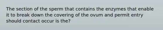 The section of the sperm that contains the enzymes that enable it to break down the covering of the ovum and permit entry should contact occur is the?