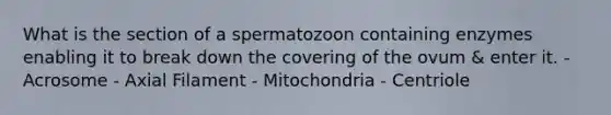 What is the section of a spermatozoon containing enzymes enabling it to break down the covering of the ovum & enter it. - Acrosome - Axial Filament - Mitochondria - Centriole