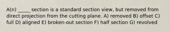 A(n) _____ section is a standard section view, but removed from direct projection from the cutting plane. A) removed B) offset C) full D) aligned E) broken-out section F) half section G) revolved