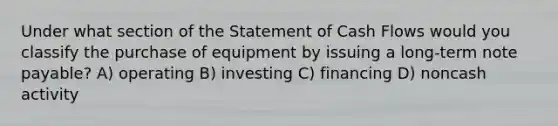 Under what section of the Statement of Cash Flows would you classify the purchase of equipment by issuing a long-term note payable? A) operating B) investing C) financing D) noncash activity