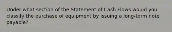 Under what section of the Statement of Cash Flows would you classify the purchase of equipment by issuing a long-term note payable?