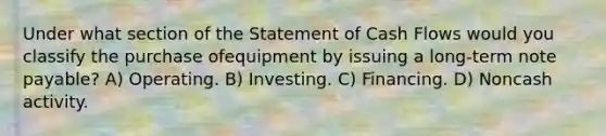 Under what section of the Statement of Cash Flows would you classify the purchase ofequipment by issuing a long-term note payable? A) Operating. B) Investing. C) Financing. D) Noncash activity.