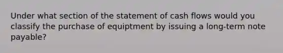 Under what section of the statement of cash flows would you classify the purchase of equiptment by issuing a long-term note payable?