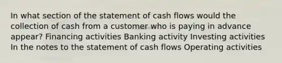 In what section of the statement of cash flows would the collection of cash from a customer who is paying in advance appear? Financing activities Banking activity Investing activities In the notes to the statement of cash flows Operating activities