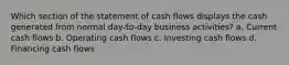 Which section of the statement of cash flows displays the cash generated from normal day-to-day business activities? a. Current cash flows b. Operating cash flows c. Investing cash flows d. Financing cash flows