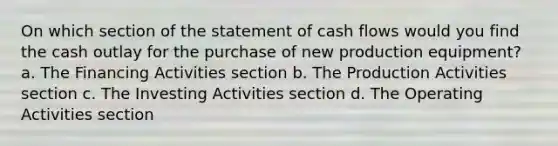 On which section of the statement of cash flows would you find the cash outlay for the purchase of new production equipment? a. The Financing Activities section b. The Production Activities section c. The Investing Activities section d. The Operating Activities section