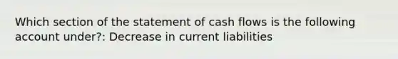 Which section of the statement of cash flows is the following account under?: Decrease in current liabilities