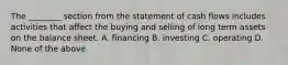 The ________ section from the statement of cash flows includes activities that affect the buying and selling of long term assets on the balance sheet. A. financing B. investing C. operating D. None of the above