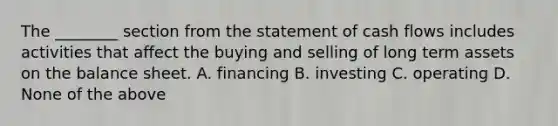 The ________ section from the statement of cash flows includes activities that affect the buying and selling of long term assets on the balance sheet. A. financing B. investing C. operating D. None of the above