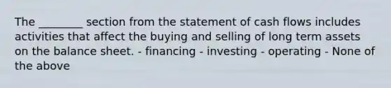 The ________ section from the statement of cash flows includes activities that affect the buying and selling of long term assets on the balance sheet. - financing - investing - operating - None of the above