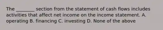 The​ ________ section from the statement of cash flows includes activities that affect net income on the income statement. A. operating B. financing C. investing D. None of the above